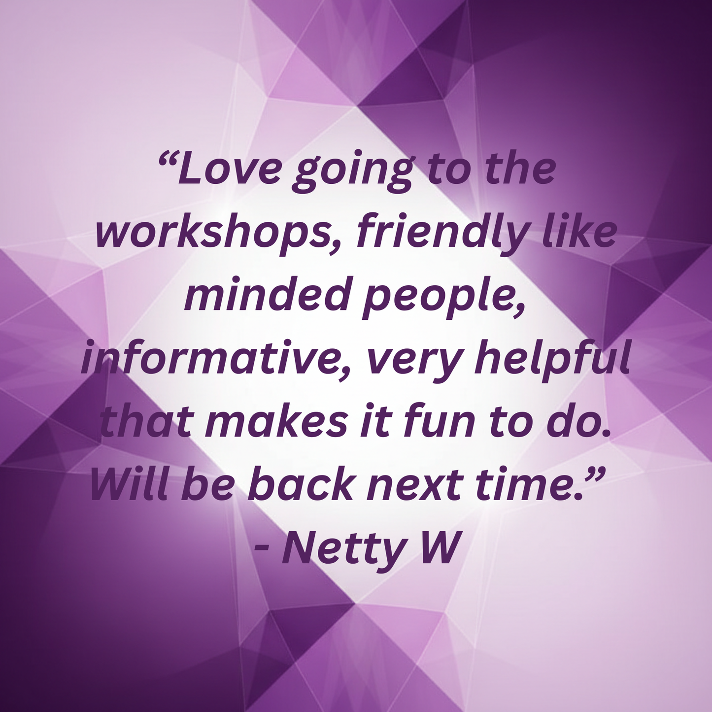 Purple geometric design with the quote "Love going to the workshops, friendly like minded people, informative, very helpful that makes it fun to do. Will be back next time" by Netty W.